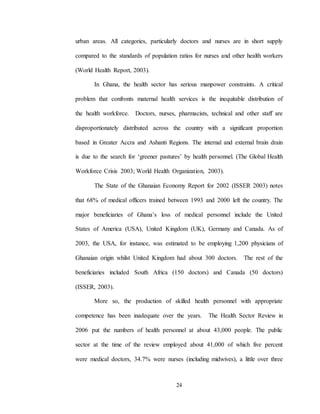 24
urban areas. All categories, particularly doctors and nurses are in short supply
compared to the standards of population ratios for nurses and other health workers
(World Health Report, 2003).
In Ghana, the health sector has serious manpower constraints. A critical
problem that confronts maternal health services is the inequitable distribution of
the health workforce. Doctors, nurses, pharmacists, technical and other staff are
disproportionately distributed across the country with a significant proportion
based in Greater Accra and Ashanti Regions. The internal and external brain drain
is due to the search for ‘greener pastures’ by health personnel. (The Global Health
Workforce Crisis 2003; World Health Organization, 2003).
The State of the Ghanaian Economy Report for 2002 (ISSER 2003) notes
that 68% of medical officers trained between 1993 and 2000 left the country. The
major beneficiaries of Ghana’s loss of medical personnel include the United
States of America (USA), United Kingdom (UK), Germany and Canada. As of
2003, the USA, for instance, was estimated to be employing 1,200 physicians of
Ghanaian origin whilst United Kingdom had about 300 doctors. The rest of the
beneficiaries included South Africa (150 doctors) and Canada (50 doctors)
(ISSER, 2003).
More so, the production of skilled health personnel with appropriate
competence has been inadequate over the years. The Health Sector Review in
2006 put the numbers of health personnel at about 43,000 people. The public
sector at the time of the review employed about 41,000 of which five percent
were medical doctors, 34.7% were nurses (including midwives), a little over three
 