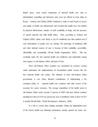 26
limited space, some crucial components of maternal health care such as
individualized counselling and laboratory tests were not offered in some clinics in
Kenya. Acharya and Cleland (2000) conducted a study in rural Nepal on access
and quality of health care infrastructure and revealed that quality care was defined
by physical infrastructure, number of staff, availability of drugs, and the presence
of special maternal and child health clinics. Thus, according to Acharya and
Cleland (2000), clients were likely to opt for traditional care than medical care if
such determinants of quality care are missing. The patronage of traditional, faith
and other informal sources of care is because of their availability, accessibility,
affordability and acceptability (World Health Organization, 2005). This has
eventually made the free maternal health care ineffective and undesirable among
most regions in sub-Saharan Africa and parts of Asia.
Most sub-Saharan Africa countries are constrained by resource scarcity
which undermines the implementation of decentralized public services like the
free maternal health care policy. The dilemma of most sub-Saharan Africa
governments is one where financial commitments of implementing a fee
exemption policy on maternal health care competes with other sectors of the
economy for scarce resources. The average expenditure of the health sector in
sub-Saharan Africa rarely exceeds 5 percent of GDP with most African countries
spending less than US $10 per person per year on healthcare when at least US $27
is needed (World Bank ; World Development Indicators, 2006).
In a bid to correct these funding anomalies, Ghana has implemented most
of the known health care financing mechanisms, namely, general tax, loans, out-
 