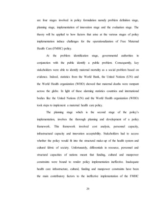 29
are four stages involved in policy formulation namely problem definition stage,
planning stage, implementation of innovation stage and the evaluation stage. The
theory will be applied to how factors that arise at the various stages of policy
implementation induce challenges for the operationalization of Free Maternal
Health Care (FMHC) policy.
At the problem identification stage, governmental authorities in
conjunction with the public identify a public problem. Consequently, key
stakeholders were able to identify maternal mortality as a social problem based on
evidence. Indeed, statistics from the World Bank, the United Nations (UN) and
the World Health organization (WHO) showed that maternal deaths were rampant
across the globe. In light of these alarming statistics countries and international
bodies like the United Nations (UN) and the World Health organization (WHO)
took steps to implement a maternal health care policy.
The planning stage which is the second stage of the policy’s
implementation, involves the thorough planning and development of a policy
framework. This framework involved cost analysis, personnel capacity,
infrastructural capacity and innovation acceptability. Stakeholders had to access
whether the policy would fit into the structural make-up of the health system and
cultural fabric of society. Unfortunately, differentials in resource, personnel and
structural capacities of nations meant that funding, cultural and manpower
constraints were bound to render policy implementation ineffective. Inadequate
health care infrastructure, cultural, funding and manpower constraints have been
the main contributory factors to the ineffective implementation of the FMHC
 