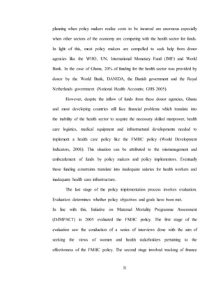 31
planning when policy makers realise costs to be incurred are enormous especially
when other sectors of the economy are competing with the health sector for funds.
In light of this, most policy makers are compelled to seek help from donor
agencies like the WHO, UN, International Monetary Fund (IMF) and World
Bank. In the case of Ghana, 20% of funding for the health sector was provided by
donor by the World Bank, DANIDA, the Danish government and the Royal
Netherlands government (National Health Accounts; GHS 2005).
However, despite the inflow of funds from these donor agencies, Ghana
and most developing countries still face financial problems which translate into
the inability of the health sector to acquire the necessary skilled manpower, health
care logistics, medical equipment and infrastructural developments needed to
implement a health care policy like the FMHC policy (World Development
Indicators, 2006). This situation can be attributed to the mismanagement and
embezzlement of funds by policy makers and policy implementors. Eventually
these funding constraints translate into inadequate salaries for health workers and
inadequate health care infrastructure.
The last stage of the policy implementation process involves evaluation.
Evaluation determines whether policy objectives and goals have been met.
In line with this, Initiative on Maternal Mortality Programme Assessment
(IMMPACT) in 2005 evaluated the FMHC policy. The first stage of the
evaluation saw the conduction of a series of interviews done with the aim of
seeking the views of women and health stakeholders pertaining to the
effectiveness of the FMHC policy. The second stage involved tracking of finance
 