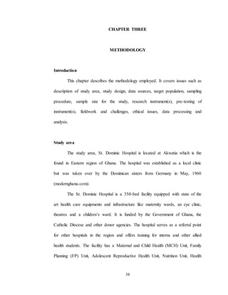34
CHAPTER THREE
METHODOLOGY
Introduction
This chapter describes the methodology employed. It covers issues such as
description of study area, study design, data sources, target population, sampling
procedure, sample size for the study, research instrument(s), pre-testing of
instrument(s), fieldwork and challenges, ethical issues, data processing and
analysis.
Study area
The study area, St. Dominic Hospital is located at Akwatia which is the
found in Eastern region of Ghana. The hospital was established as a local clinic
but was taken over by the Dominican sisters from Germany in May, 1960
(modernghana.com).
The St. Dominic Hospital is a 350-bed facility equipped with state of the
art health care equipments and infrastructure like maternity wards, an eye clinic,
theatres and a children’s ward. It is funded by the Government of Ghana, the
Catholic Diocese and other donor agencies. The hospital serves as a referral point
for other hospitals in the region and offers training for interns and other allied
health students. The facility has a Maternal and Child Health (MCH) Unit, Family
Planning (FP) Unit, Adolescent Reproductive Health Unit, Nutrition Unit, Health
 
