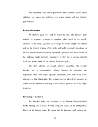 38
Ten respondents were chosen purposively. They comprised of two senior
midwives, two nurses, two midwives, two general doctors and two obstetric
gynaecologists.
Research instrument
An interview guide was used to collect the data. The interview guide
solicited for responses pertaining to questions asked based on the specific
objectives of the study. Questions asked sought to provide insights into internal
policies, the physical structure of the facility and health personnel’s knowledge on
the free maternal health care policy. Specifically, questions were asked based on
the challenges health personnel encountered in their bid to provide maternal
health care service under the free maternal health care policy.
The study adopted an in-depth interview procedure. The in-depth
interview saw a communication exchange between the interviewer and
respondents where both parties especially respondents, were made aware of the
adherence to their ethical rights. The in-depth interview allowed the researcher to
collect relevant information pertaining to the research questions the study sought
to answer.
Pre-testing of instrument
The interview guide was pre-tested at the Boadua Community-based
Health Planning and Services (CHPS) compound located at the Denkyembour
District in the Eastern region. To ensure that the instrument used captured the
 