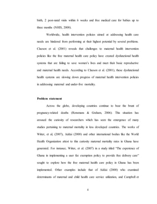 4
birth, 2 post-natal visits within 6 weeks and free medical care for babies up to
three months (NHIS, 2008).
Worldwide, health intervention policies aimed at addressing health care
needs are hindered from performing at their highest potential by several problems.
Claeson et al. (2001) reveals that challenges to maternal health intervention
policies like the free maternal health care policy have created dysfunctional health
systems that are failing to save women’s lives and meet their basic reproductive
and maternal health needs. According to Claeson et al. (2001), these dysfunctional
health systems are slowing down progress of maternal health intervention policies
in addressing maternal and under-five mortality.
Problem statement
Across the globe, developing countries continue to bear the brunt of
pregnancy-related deaths (Ronsmans & Graham, 2006). This situation has
aroused the curiosity of researchers which has seen the emergence of many
studies pertaining to maternal mortality in less developed countries. The works of
Witter, et al, (2007), Addai (2000) and other international bodies like the World
Health Organization attest to this curiosity maternal mortality rates in Ghana have
generated. For instance, Witter, et al. (2007) in a study titled “The experience of
Ghana in implementing a user fee exemption policy to provide free delivery care”
sought to explore how the free maternal health care policy in Ghana has been
implemented. Other examples include that of Addai (2000) who examined
determinants of maternal and child health care service utilization, and Campbell et
 