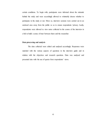 41
certain conditions. To begin with, participants were informed about the rationale
behind the study and were accordingly allowed to voluntarily choose whether to
participate in the study or not. More so, interview sessions were carried out in an
enclosed area away from the public so as to ensure respondents ‘privacy. Lastly,
respondents were allowed to view notes collected in the course of the interview in
a bid to build a sense of trust between them and the researcher.
Data processing and analysis
The data collected were edited and analysed accordingly. Responses were
matched with the various aspects of questions in the interview guide and in
relation with the objectives and research questions. Data was analysed and
presented also with the use of quotes from respondents’ views.
 