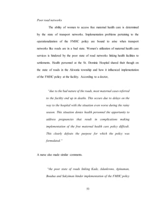 53
Poor road networks
The ability of women to access free maternal health care is determined
by the state of transport networks. Implementation problems pertaining to the
operationalization of the FMHC policy are bound to arise when transport
networks like roads are in a bad state. Women’s utilization of maternal health care
services is hindered by the poor state of road networks linking health facilities to
settlements. Health personnel at the St. Dominic Hospital shared their though on
the state of roads in the Akwatia township and how it influenced implementation
of the FMHC policy at the facility. According to a doctor,
“due to the bad nature of the roads, most maternal cases referred
to the facility end up in deaths. This occurs due to delays on the
way to the hospital with the situation even worse during the rainy
season. This situation denies health personnel the opportunity to
address pregnancies that result in complications making
implementation of the free maternal health care policy difficult.
This clearly defeats the purpose for which the policy was
formulated.”
A nurse also made similar comments.
“the poor state of roads linking Kade, Adankrono, Apinaman,
Boadua and Sakyiman hinder implementation of the FMHC policy
 