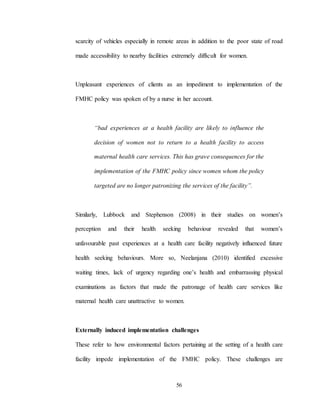56
scarcity of vehicles especially in remote areas in addition to the poor state of road
made accessibility to nearby facilities extremely difficult for women.
Unpleasant experiences of clients as an impediment to implementation of the
FMHC policy was spoken of by a nurse in her account.
“bad experiences at a health facility are likely to influence the
decision of women not to return to a health facility to access
maternal health care services. This has grave consequences for the
implementation of the FMHC policy since women whom the policy
targeted are no longer patronizing the services of the facility”.
Similarly, Lubbock and Stephenson (2008) in their studies on women’s
perception and their health seeking behaviour revealed that women’s
unfavourable past experiences at a health care facility negatively influenced future
health seeking behaviours. More so, Neelanjana (2010) identified excessive
waiting times, lack of urgency regarding one’s health and embarrassing physical
examinations as factors that made the patronage of health care services like
maternal health care unattractive to women.
Externally induced implementation challenges
These refer to how environmental factors pertaining at the setting of a health care
facility impede implementation of the FMHC policy. These challenges are
 