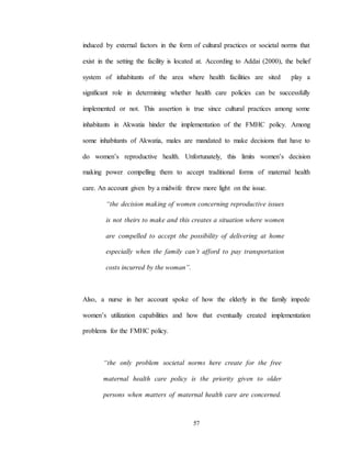 57
induced by external factors in the form of cultural practices or societal norms that
exist in the setting the facility is located at. According to Addai (2000), the belief
system of inhabitants of the area where health facilities are sited play a
significant role in determining whether health care policies can be successfully
implemented or not. This assertion is true since cultural practices among some
inhabitants in Akwatia hinder the implementation of the FMHC policy. Among
some inhabitants of Akwatia, males are mandated to make decisions that have to
do women’s reproductive health. Unfortunately, this limits women’s decision
making power compelling them to accept traditional forms of maternal health
care. An account given by a midwife threw more light on the issue.
“the decision making of women concerning reproductive issues
is not theirs to make and this creates a situation where women
are compelled to accept the possibility of delivering at home
especially when the family can’t afford to pay transportation
costs incurred by the woman”.
Also, a nurse in her account spoke of how the elderly in the family impede
women’s utilization capabilities and how that eventually created implementation
problems for the FMHC policy.
“the only problem societal norms here create for the free
maternal health care policy is the priority given to older
persons when matters of maternal health care are concerned.
 