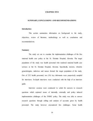 59
CHAPTER FIVE
SUMMARY, CONCLUSIONS AND RECOMMENDATIONS
Introduction
This section summarizes information on background to the study,
objectives, review of literature, methodology as well as conclusions and
recommendations.
Summary
The study set out to examine the implementation challenges of the free
maternal health care policy at the St. Dominic Hospital, Akwatia. The target
population of the study was health personnel who rendered maternal health care
services at the St. Dominic Hospital, Akwatia. Specifically, doctors, obstetric
gynachologists, midwives and nurses formed the target population of the study.
Out of 252 health personnel, ten (10) key informants were purposively sampled
for interviews. In-depth interviews were conducted with the help of an interview
guide.
Interview sessions were conducted to solicit for answers to research
questions which captured issues of internally, externally and policy induced
implementation challenges of the FMHC policy. The study was able to answer
research questions through editing and analysis of accounts given by health
personnel. The study however encountered few challenges. Some health
 