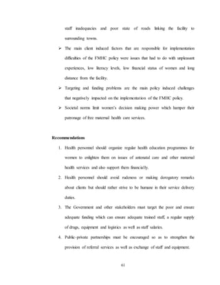 61
staff inadequacies and poor state of roads linking the facility to
surrounding towns.
 The main client induced factors that are responsible for implementation
difficulties of the FMHC policy were issues that had to do with unpleasant
experiences, low literacy levels, low financial status of women and long
distance from the facility.
 Targeting and funding problems are the main policy induced challenges
that negatively impacted on the implementation of the FMHC policy.
 Societal norms limit women’s decision making power which hamper their
patronage of free maternal health care services.
Recommendations
1. Health personnel should organize regular health education programmes for
women to enlighten them on issues of antenatal care and other maternal
health services and also support them financially.
2. Health personnel should avoid rudeness or making derogatory remarks
about clients but should rather strive to be humane in their service delivery
duties.
3. The Government and other stakeholders must target the poor and ensure
adequate funding which can ensure adequate trained staff, a regular supply
of drugs, equipment and logistics as well as staff salaries.
4. Public–private partnerships must be encouraged so as to strengthen the
provision of referral services as well as exchange of staff and equipment.
 