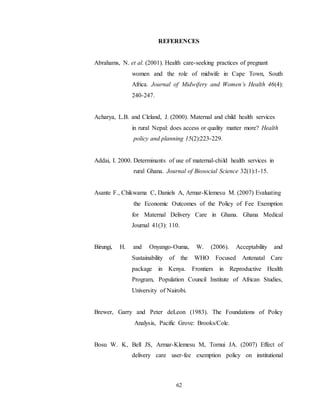 62
REFERENCES
Abrahams, N. et al. (2001). Health care-seeking practices of pregnant
women and the role of midwife in Cape Town, South
Africa. Journal of Midwifery and Women’s Health 46(4):
240-247.
Acharya, L.B. and Cleland, J. (2000). Maternal and child health services
in rural Nepal: does access or quality matter more? Health
policy and planning 15(2):223-229.
Addai, I. 2000. Determinants of use of maternal-child health services in
rural Ghana. Journal of Biosocial Science 32(1):1-15.
Asante F., Chikwama C, Daniels A, Armar-Klemesu M. (2007) Evaluating
the Economic Outcomes of the Policy of Fee Exemption
for Maternal Delivery Care in Ghana. Ghana Medical
Journal 41(3): 110.
Birungi, H. and Onyango-Ouma, W. (2006). Acceptability and
Sustainability of the WHO Focused Antenatal Care
package in Kenya. Frontiers in Reproductive Health
Program, Population Council Institute of African Studies,
University of Nairobi.
Brewer, Garry and Peter deLeon (1983). The Foundations of Policy
Analysis, Pacific Grove: Brooks/Cole.
Bosu W. K, Bell JS, Armar-Klemesu M, Tornui JA. (2007) Effect of
delivery care user-fee exemption policy on institutional
 