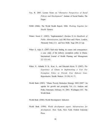 66
Vos, R. 2003. Lecture Notes on “Alternative Perspectives of Social
Policies and Development”. Institute of Social Studies, The
Hague.
WHO (2006). The World Health Report, 2006. Working Together for
Health. Geneva.
Winter, Soren C. (2003), “Implementation”, (Section 5) In Handbook of
Public Administration, (ed.) BG Peter and J Pierre. London,
Thousand Oaks, CA and New Delhi: Sage 206-211 pp.
Witter S, Adjei S. (2007) Start-stop funding, its causes and consequences:
a case study of the delivery exemptions policy in Ghana.
International Journal of Health Planning and Management
22: 133-143.
Witter, S., Arhinful, D. K., Kusi, A., and Zakariah-Akoto, S. (2007), The
Experience of Ghana in Implementing a User Fee
Exemption Policy to Provide Free Delivery Care.
Reproductive Health Matters, 15 (30), 61-71.
World Bank (2003). “Ghana Poverty Reduction Strategy 2003-2005”: An
agenda for growth and prosperity Vol. (1): Analysis and
Policy Statement. February 19, 2003. Washington D.C. The
World Bank.
World Bank (2006). World Development Indicators
World Bank (1994). World development report: Infrastructure for
development. New York, New York: Oxford University
Press.
 