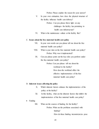 69
Probes: Please explain the reason for your answer?
V. In your own estimation, how does the physical structure of
the facility influence health care delivery?
Probes: Can you please throw light on any
challenges the facility has pertaining to
health care infrastructure?
VI. What is the maintenance culture at the facility like?
C. Issues about the free maternal health care policy
VII. In your own words can you please tell me about the free
maternal health care policy?
VIII. What is your take on the free maternal health care policy?
Probes: Why was it implemented?
IX. Can you please point out the key roles you perform under
the free maternal health care policy?
Probes: Can you please tell me about the
workload in the facility?
How does the workload affect the
effective implementation of the free
maternal health care policy?
D. Inherent issues affecting the policy
X. Which inherent factors enhance the implementation of the
policy at the facility?
XI. In this facility, what are the inherent factors that inhibit the
implementation of the free maternal health care policy?
 Funding
XII. What are the sources of funding for the facility?
Probes: What are the problems associated with
funding?
How do these funding inconsistencies pose
 