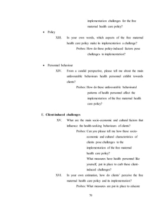 70
implementation challenges for the free
maternal health care policy?
 Policy
XIII. In your own words, which aspects of the free maternal
health care policy make its implementation a challenge?
Probes: How do these policy-induced factors pose
challenges to implementation?
 Personnel behaviour
XIV. From a candid perspective, please tell me about the main
unfavourable behaviours health personnel exhibit towards
clients?
Probes: How do these unfavourable behavioural
patterns of health personnel affect the
implementation of the free maternal health
care policy?
E. Client-induced challenges
XV. What are the main socio-economic and cultural factors that
influence the health-seeking behaviours of clients?
Probes: Can you please tell me how these socio-
economic and cultural characteristics of
clients pose challenges to the
implementation of the free maternal
health care policy?
What measures have health personnel like
yourself, put in place to curb these client-
induced challenges?
XVI. In your own estimation, how do clients’ perceive the free
maternal health care policy and its implementation?
Probes: What measures are put in place to educate
 