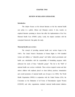 9
CHAPTER TWO
REVIEW OF RELATED LITERATURE
Introduction
This chapter focuses on the relevant literature on the free maternal health
care policy in a global, African and Ghanaian context. It also, touches on
empirical literature pertaining to factors that affect the implementation of the Free
Maternal Health Care (FMHC) policy. Lastly, the chapter concludes with the
conceptual framework that guides the study.
Maternal health care services
The concept of providing maternal health care services began in the
1940’s. The United Nation’s Declaration of Human Rights in 1948 identified
women and children as “vulnerable groups” and further tasked governments and
health care stakeholders with the responsibility of formulating programs which
addressed the needs of these “vulnerable groups”. This led to the “birth” of
maternal health care services worldwide. These services targeted women and their
unborn children with emphasis placed on clean delivery practices, immunization
and overall promotion of maternal health care (Cooper et al, 2004). The World
Health Organization (WHO) in conjunction with the United Nations (UN), the
Convention on the Elimination of all Forms of Discrimination Against Women
(CEDAW) and other organisations instituted maternal health-oriented initiatives
 