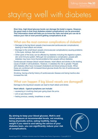 1
Over time, high blood glucose levels can damage the body’s organs. However,
the good news is that most diabetes-related complications can be prevented.
This information sheet will help you to know the risks and what you can do to
reduce your risk or even prevent getting complications at all.
What are the most common complications of diabetes?
Damage to the big blood vessels (macrovascular/cardiovascular complications)•	
leading to heart attack and stroke.
Damage to the small blood vessels (microvascular complications) causing problems•	
in the eyes, kidneys, feet and nerves.
Other parts of the body can be affected by diabetes including the digestive system,•	
skin and immune system. Although not considered a complication, people with
diabetes may have more thyroid problems than people without diabetes.
Cardiovascular disease (blood vessel disease, heart attack and stroke) is the leading
cause of death in all Australians. However, in diabetes the risk is greater. People
with diabetes often have increased cholesterol and blood pressure levels. When
these are combined with increased blood glucose levels the risk of cardiovascular
disease increases.
Smoking, having a family history of cardiovascular disease and being inactive also
increase the risk.
What can happen if big blood vessels are damaged?
Damage to the big blood vessels can lead to heart attack and stroke.
Heart attack – typical symptoms can include:
squeezing or crushing chest pain going down the arms•	
arm or jaw discomfort•	
feeling anxious, sweaty, breathless or weak•	
By aiming to keep your blood glucose, HbA1c and
blood pressure at recommended levels, not smoking,
being physically active, eating healthily, losing
weight if you need to and taking the advice of your
diabetes team, you can significantly reduce your risk
of complications.
Talking diabetes No.35
Revised August 2010 A diabetes information series from Diabetes State/Territory Organisations – Copyright© 2010
staying well with diabetes
Revised August 2010
 