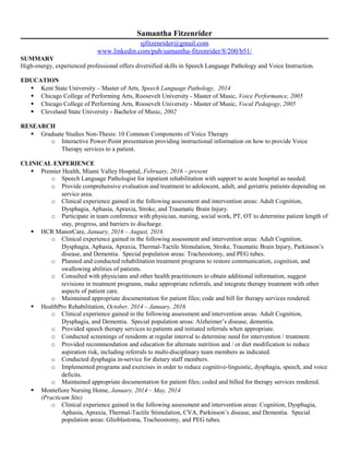 Samantha Fitzenrider
sjfitzenrider@gmail.com
www.linkedin.com/pub/samantha-fitzenrider/8/200/b51/
SUMMARY
High-energy, experienced professional offers diversified skills in Speech Language Pathology and Voice Instruction.
EDUCATION
 Kent State University – Master of Arts, Speech Language Pathology, 2014
 Chicago College of Performing Arts, Roosevelt University - Master of Music, Voice Performance, 2005
 Chicago College of Performing Arts, Roosevelt University - Master of Music, Vocal Pedagogy, 2005
 Cleveland State University - Bachelor of Music, 2002
RESEARCH
 Graduate Studies Non-Thesis: 10 Common Components of Voice Therapy
o Interactive Power-Point presentation providing instructional information on how to provide Voice
Therapy services to a patient.
CLINICAL EXPERIENCE
 Premier Health, Miami Valley Hospital, February, 2016 – present
o Speech Language Pathologist for inpatient rehabilitation with support to acute hospital as needed.
o Provide comprehensive evaluation and treatment to adolescent, adult, and geriatric patients depending on
service area.
o Clinical experience gained in the following assessment and intervention areas: Adult Cognition,
Dysphagia, Aphasia, Apraxia, Stroke, and Traumatic Brain Injury.
o Participate in team conference with physician, nursing, social work, PT, OT to determine patient length of
stay, progress, and barriers to discharge.
 HCR ManorCare, January, 2016 – August, 2016
o Clinical experience gained in the following assessment and intervention areas: Adult Cognition,
Dysphagia, Aphasia, Apraxia, Thermal-Tactile Stimulation, Stroke, Traumatic Brain Injury, Parkinson’s
disease, and Dementia. Special population areas: Tracheostomy, and PEG tubes.
o Planned and conducted rehabilitation treatment programs to restore communication, cognition, and
swallowing abilities of patients.
o Consulted with physicians and other health practitioners to obtain additional information, suggest
revisions in treatment programs, make appropriate referrals, and integrate therapy treatment with other
aspects of patient care.
o Maintained appropriate documentation for patient files; code and bill for therapy services rendered.
 HealthPro Rehabilitation, October, 2014 – January, 2016
o Clinical experience gained in the following assessment and intervention areas: Adult Cognition,
Dysphagia, and Dementia. Special population areas: Alzheimer’s disease, dementia.
o Provided speech therapy services to patients and initiated referrals when appropriate.
o Conducted screenings of residents at regular interval to determine need for intervention / treatment.
o Provided recommendation and education for alternate nutrition and / or diet modification to reduce
aspiration risk, including referrals to multi-disciplinary team members as indicated.
o Conducted dysphagia in-service for dietary staff members.
o Implemented programs and exercises in order to reduce cognitive-linguistic, dysphagia, speech, and voice
deficits.
o Maintained appropriate documentation for patient files; coded and billed for therapy services rendered.
 Montefiore Nursing Home, January, 2014 – May, 2014
(Practicum Site)
o Clinical experience gained in the following assessment and intervention areas: Cognition, Dysphagia,
Aphasia, Apraxia, Thermal-Tactile Stimulation, CVA, Parkinson’s disease, and Dementia. Special
population areas: Glioblastoma, Tracheostomy, and PEG tubes.
 