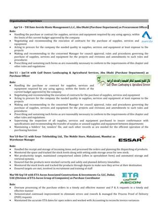 Organisational Experience
Apr’14 – Till Date Averda Waste Management L.L.C, Abu Dhabi (Purchase Department) as Procurement Officer.
Role:
• Handling the purchase or contract for supplies, services and equipment required by any using agency, within
the limits of the current budget approved by the company
• Negotiating and recommending the execution of contracts for the purchase of supplies, services and
equipment
• Acting to procure for the company the needed quality in supplies, services and equipment at least expense to the
projects
• Making and recommending to the concerned Manager for council approval, rules and procedures governing the
purchase of supplies, services and equipment for the projects and revisions and amendments to such rules and
procedures
• Prescribing and sustaining such forms as are reasonably necessary to conform to the requirements of this chapter and
other rules and regulations
Dec’11 – Jan’14 with Gulf Dunes Landscaping & Agricultural Services, Abu Dhabi (Purchase Department) as
Purchase Officer
Role:
• Handling the purchase or contract for supplies, services and
equipment required by any using agency, within the limits of the
current budget approved by the company
• Negotiating and recommending the execution of contracts for the purchase of supplies, services and equipment
• Acting to procure for the company the needed quality in supplies, services and equipment at least expense to the
projects
• Making and recommending to the concerned Manager for council approval, rules and procedures governing the
purchase of supplies, services and equipment for the projects and revisions and amendments to such rules and
procedures
• Prescribing and sustaining such forms as are reasonably necessary to conform to the requirements of this chapter and
other rules and regulations
• Supervising the inspection of all supplies, services and equipment purchased to insure conformance with
specifications and recommending the transfer of surplus or unused supplies and equipment between departments
• Maintaining a bidders’ list, vendors’ file, and such other records as are needed for the efficient operation of the
purchasing function
Nov’10-Nov’11 with Essar Teleholding Ltd., The Mobile Store, Mahalaxmi, Mumbai as
Warehouse Manager
Role:
• Handled the receipt and storage of incoming items and processed the orders and planning the dispatching of products.
• Monitored the space and tracked the stock levels along with setting aside storage areas for new stock.
• Met productivity target, maintained computerised admin (often in spreadsheet form) and automated storage and
retrieval systems.
• Ensured that the products were stocked correctly and safely and planned delivery timetables.
• Monitored the stock levels and tracked the products through depots to make sure they arrive at their destination.
• Ensured targets are met, involved in recruitment and training of staff
Mar’08-Sep’10 with ETA Ascon Associated Constructions & Investments Co. LLC, Dubai,
UAE (Division of ETA-Ascon Group of Companies) as Purchase Coordinator
Role:
• Oversaw processing of the purchase orders in a timely and effective manner and P & A requests in a timely and
effective manner
• Demonstrated continued improvement to eliminate errors and rework & managed the Process Proof of Delivery
(POD) requests
• Maintained the accurate ETA dates for open orders and worked with Accounting to reconcile invoice variances
 