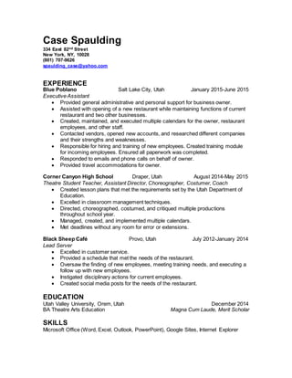 Case Spaulding
334 East 82nd Street
New York, NY, 10028
(801) 707-9626
spaulding_case@yahoo.com
EXPERIENCE
Blue Poblano Salt Lake City, Utah January 2015-June 2015
Executive Assistant
 Provided general administrative and personal support for business owner.
 Assisted with opening of a new restaurant while maintaining functions of current
restaurant and two other businesses.
 Created, maintained, and executed multiple calendars for the owner, restaurant
employees, and other staff.
 Contacted vendors, opened new accounts, and researched different companies
and their strengths and weaknesses.
 Responsible for hiring and training of new employees. Created training module
for incoming employees. Ensured all paperwork was completed.
 Responded to emails and phone calls on behalf of owner.
 Provided travel accommodations for owner.
Corner Canyon High School Draper, Utah August 2014-May 2015
Theatre Student Teacher, Assistant Director, Choreographer, Costumer, Coach
 Created lesson plans that met the requirements set by the Utah Department of
Education.
 Excelled in classroom management techniques.
 Directed, choreographed, costumed, and critiqued multiple productions
throughout school year.
 Managed, created, and implemented multiple calendars.
 Met deadlines without any room for error or extensions.
Black Sheep Café Provo, Utah July 2012-January 2014
Lead Server
 Excelled in customer service.
 Provided a schedule that met the needs of the restaurant.
 Oversaw the finding of new employees, meeting training needs, and executing a
follow up with new employees.
 Instigated disciplinary actions for current employees.
 Created social media posts for the needs of the restaurant.
EDUCATION
Utah Valley University, Orem, Utah December 2014
BA Theatre Arts Education Magna Cum Laude, Merit Scholar
SKILLS
Microsoft Office (Word, Excel, Outlook, PowerPoint), Google Sites, Internet Explorer
 