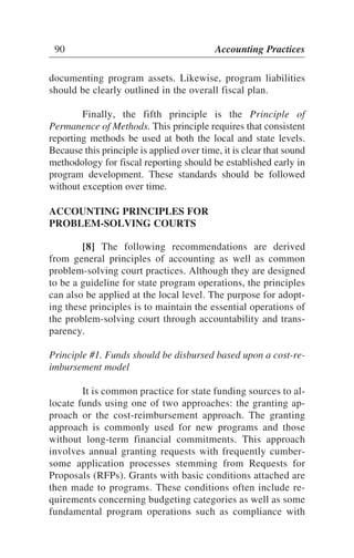documenting program assets. Likewise, program liabilities
should be clearly outlined in the overall fiscal plan.
Finally, the fifth principle is the Principle of
Permanence of Methods. This principle requires that consistent
reporting methods be used at both the local and state levels.
Because this principle is applied over time, it is clear that sound
methodology for fiscal reporting should be established early in
program development. These standards should be followed
without exception over time.
ACCOUNTING PRINCIPLES FOR
PROBLEM-SOLVING COURTS
[8] The following recommendations are derived
from general principles of accounting as well as common
problem-solving court practices. Although they are designed
to be a guideline for state program operations, the principles
can also be applied at the local level. The purpose for adopt-
ing these principles is to maintain the essential operations of
the problem-solving court through accountability and trans-
parency.
Principle #1. Funds should be disbursed based upon a cost-re-
imbursement model
It is common practice for state funding sources to al-
locate funds using one of two approaches: the granting ap-
proach or the cost-reimbursement approach. The granting
approach is commonly used for new programs and those
without long-term financial commitments. This approach
involves annual granting requests with frequently cumber-
some application processes stemming from Requests for
Proposals (RFPs). Grants with basic conditions attached are
then made to programs. These conditions often include re-
quirements concerning budgeting categories as well as some
fundamental program operations such as compliance with
90 Accounting Practices
 