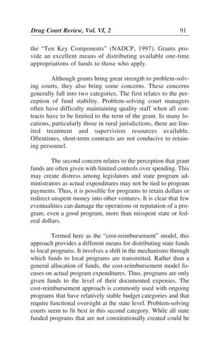 the “Ten Key Components” (NADCP, 1997). Grants pro-
vide an excellent means of distributing available one-time
appropriations of funds to those who apply.
Although grants bring great strength to problem-solv-
ing courts, they also bring some concerns. These concerns
generally fall into two categories. The first relates to the per-
ception of fund stability. Problem-solving court managers
often have difficulty maintaining quality staff when all con-
tracts have to be limited to the term of the grant. In many lo-
cations, particularly those in rural jurisdictions, there are lim-
ited treatment and supervision resources available.
Oftentimes, short-term contracts are not conducive to retain-
ing personnel.
The second concern relates to the perception that grant
funds are often given with limited controls over spending. This
may create distress among legislators and state program ad-
ministrators as actual expenditures may not be tied to program
payments. Thus, it is possible for programs to retain dollars or
redirect unspent money into other ventures. It is clear that few
eventualities can damage the operations or reputation of a pro-
gram, even a good program, more than misspent state or fed-
eral dollars.
Termed here as the “cost-reimbursement” model, this
approach provides a different means for distributing state funds
to local programs. It involves a shift in the mechanisms through
which funds to local programs are transmitted. Rather than a
general allocation of funds, the cost-reimbursement model fo-
cuses on actual program expenditures. Thus, programs are only
given funds to the level of their documented expenses. The
cost-reimbursement approach is commonly used with ongoing
programs that have relatively stable budget categories and that
require functional oversight at the state level. Problem-solving
courts seem to fit best in this second category. While all state
funded programs that are not constitutionally created could be
Drug Court Review, Vol. VI, 2 91
 