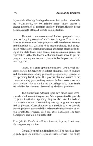 in jeopardy of losing funding whenever their authorization bills
are re-considered, the cost-reimbursement model creates a
greater perception of program stability. Further, there is better
fiscal oversight afforded to state administrators.
The cost-reimbursement model allows programs to op-
erate as “ongoing concerns” within state budgets. That is, there
is an expectation that these programs will continue to operate
and that funds will continue to be made available. This expec-
tation makes cost-reimbursement an appealing model of fund-
ing at the state level. With federal implementation grants, the
expectation is that the federal dollars will only serve to get the
program running and are not expected to last beyond the initial
granting period.
Instead of a grant application process, operational pro-
grams should be expected to submit an annual budget request
and documentation of any proposed programming changes in
the upcoming fiscal cycle. This process eliminates much of the
time-consuming grant-writing process for local courts. As pro-
grams are awarded funds for the upcoming cycle, those funds
are held by the state until invoiced by the local programs.
The distinctions between these two models are some-
times blurred in common practice. While grants tend to provide
the greatest latitude in spending, they are also time- limited and
thus create a sense of uncertainty among program managers
and employees. Cost-reimbursement models tend to provide
greater program accountability; without the requirement of an-
nual grants, the programs are better able to develop long-term
fiscal plans and retain valuable staff.
Principle #2. Funds should be allocated, in part, based upon
the program population.
Generally speaking, funding should be based, at least
in part, upon the number of clients being served. This might
92 Accounting Practices
 