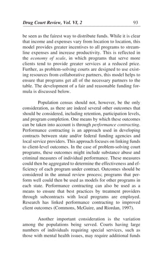 be seen as the fairest way to distribute funds. While it is clear
that income and expenses vary from location to location, this
model provides greater incentives to all programs to stream-
line expenses and increase productivity. This is reflected in
the economy of scale, in which programs that serve more
clients tend to provide greater services at a reduced price.
Further, as problem-solving courts are designed to use exist-
ing resources from collaborative partners, this model helps to
ensure that programs get all of the necessary partners to the
table. The development of a fair and reasonable funding for-
mula is discussed below.
Population census should not, however, be the only
consideration, as there are indeed several other outcomes that
should be considered, including retention, participation levels,
and program completion. One means by which these outcomes
can be taken into account is through performance contracting.
Performance contracting is an approach used in developing
contracts between state and/or federal funding agencies and
local service providers. This approach focuses on linking funds
to client-level outcomes. In the case of problem-solving court
programs, these outcomes might include substance abuse and
criminal measures of individual performance. These measures
could then be aggregated to determine the effectiveness and ef-
ficiency of each program under contract. Outcomes should be
considered in the annual review process; programs that per-
form well could then be used as models for other programs in
each state. Performance contracting can also be used as a
means to ensure that best practices by treatment providers
through subcontracts with local programs are employed.
Research has linked performance contracting to improved
client outcomes (Commons, McGuire, and Riordan, 1997).
Another important consideration is the variation
among the populations being served. Courts having large
numbers of individuals requiring special services, such as
those with mental health issues, may require additional funds
Drug Court Review, Vol. VI, 2 93
 