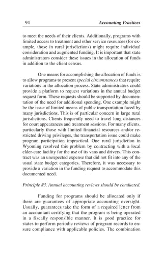to meet the needs of their clients. Additionally, programs with
limited access to treatment and other service resources (for ex-
ample, those in rural jurisdictions) might require individual
consideration and augmented funding. It is important that state
administrators consider these issues in the allocation of funds
in addition to the client census.
One means for accomplishing the allocation of funds is
to allow programs to present special circumstances that require
variations in the allocation process. State administrators could
provide a platform to request variations in the annual budget
request form. These requests should be supported by documen-
tation of the need for additional spending. One example might
be the issue of limited means of public transportation faced by
many jurisdictions. This is of particular concern in large rural
jurisdictions. Clients frequently need to travel long distances
for court appearances and treatment sessions. For many clients,
particularly those with limited financial resources and/or re-
stricted driving privileges, the transportation issue could make
program participation impractical. One rural jurisdiction in
Wyoming resolved this problem by contracting with a local
elder-care facility for the use of its vans and drivers. This con-
tract was an unexpected expense that did not fit into any of the
usual state budget categories. Therefore, it was necessary to
provide a variation in the funding request to accommodate this
documented need.
Principle #3. Annual accounting reviews should be conducted.
Funding for programs should be allocated only if
there are guarantees of appropriate accounting oversight.
Usually, guarantees take the form of a required letter from
an accountant certifying that the program is being operated
in a fiscally responsible manner. It is good practice for
states to perform periodic reviews of program records to en-
sure compliance with applicable policies. The combination
94 Accounting Practices
 