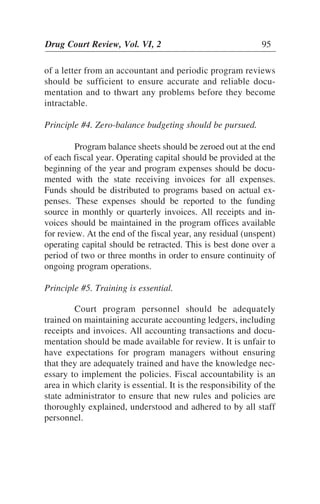 of a letter from an accountant and periodic program reviews
should be sufficient to ensure accurate and reliable docu-
mentation and to thwart any problems before they become
intractable.
Principle #4. Zero-balance budgeting should be pursued.
Program balance sheets should be zeroed out at the end
of each fiscal year. Operating capital should be provided at the
beginning of the year and program expenses should be docu-
mented with the state receiving invoices for all expenses.
Funds should be distributed to programs based on actual ex-
penses. These expenses should be reported to the funding
source in monthly or quarterly invoices. All receipts and in-
voices should be maintained in the program offices available
for review. At the end of the fiscal year, any residual (unspent)
operating capital should be retracted. This is best done over a
period of two or three months in order to ensure continuity of
ongoing program operations.
Principle #5. Training is essential.
Court program personnel should be adequately
trained on maintaining accurate accounting ledgers, including
receipts and invoices. All accounting transactions and docu-
mentation should be made available for review. It is unfair to
have expectations for program managers without ensuring
that they are adequately trained and have the knowledge nec-
essary to implement the policies. Fiscal accountability is an
area in which clarity is essential. It is the responsibility of the
state administrator to ensure that new rules and policies are
thoroughly explained, understood and adhered to by all staff
personnel.
Drug Court Review, Vol. VI, 2 95
 