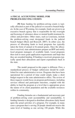 A FISCAL ACCOUNTING MODEL FOR
PROBLEM-SOLVING COURTS
[9] State funding for problem-solving courts is typi-
cally allocated as part of the judicial or executive branch budg-
ets. In the case of Wyoming, for example, funds are given to an
executive branch agency that is responsible for the oversight
and licensing of substance abuse or mental health treatment fa-
cilities and providers. Other states, such as Louisiana, include
the problem-solving court designated funds in the judicial
branch budget (Heck and Roussell, 2007). In either case, the
process of allocating funds to local programs has typically
taken the form of annual or bi-annual grants. Once the alloca-
tion is received, state administrators prepare an RFP and notify
local program managers of available funds. Local programs
then rush to meet grant application requirements and hope that
they are awarded funding. If funding is received, programs typ-
ically spend their allocations and report expenditures back to
the state.
The model proposed in this paper is different. First, a
standardized process of budget submission should be estab-
lished for state administrative review. Programs that have been
operational for a period of time could simply make a short
budget request to the state administrative office. The review of
these requests would focus on program performance, including
services offered and participant outcomes, coupled with the
ability to fund the program at a level that is appropriate given
the nature of its client population and the available resources
within its community.
Funding formulas are a fundamental and necessary part
of problem-solving court accountability and sustainability. A
funding formula is designed to distribute allocations fairly based
upon the actual activities of a program. For example, in many
cases a program that is serving 20 people should not receive the
same level of funding as one serving 150 people. While this
96 Accounting Practices
 
