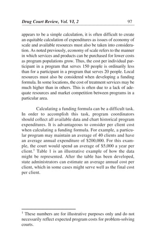 appears to be a simple calculation, it is often difficult to create
an equitable calculation of expenditures as issues of economy of
scale and available resources must also be taken into considera-
tion. As noted previously, economy of scale refers to the manner
in which services and products can be purchased for lower costs
as program populations grow. Thus, the cost per individual par-
ticipant in a program that serves 150 people is ordinarily less
than for a participant in a program that serves 20 people. Local
resources must also be considered when developing a funding
formula. In some locations, the cost of treatment services may be
much higher than in others. This is often due to a lack of ade-
quate resources and market competition between programs in a
particular area.
Calculating a funding formula can be a difficult task.
In order to accomplish this task, program coordinators
should collect all available data and chart historical program
expenditures. It is advantageous to consider per client cost
when calculating a funding formula. For example, a particu-
lar program may maintain an average of 40 clients and have
an average annual expenditure of $200,000. For this exam-
ple, the court would spend an average of $5,000 a year per
client.1
Table 1 is an illustrative example of how the data
might be represented. After the table has been developed,
state administrators can estimate an average annual cost per
client, which in some cases might serve well as the final cost
per client.
Drug Court Review, Vol. VI, 2 97
1
These numbers are for illustrative purposes only and do not
necessarily reflect expected program costs for problem-solving
courts.
 