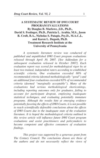 Drug Court Review, Vol. VI, 2 1
A SYSTEMATIC REVIEW OF DWI COURT
PROGRAM EVALUATIONS
By Douglas B. Marlowe, J.D., Ph.D.,
David S. Festinger, Ph.D., Patricia L. Arabia, M.S., Jason
R. Croft, B.A., Nicholas S. Patapis, Psy.D., M.A.C.J.,
and Karen L. Dugosh, Ph.D.
Treatment Research Institute at the
University of Pennsylvania
A systematic literature review was conducted of
published and unpublished DWI Court program evaluations
released through April 30, 2007. [See Addendum for a
subsequent evaluation released in October 2007]. Each
evaluation report was scored for methodological rigor by at
least two trained, independent raters according to established
scientific criteria. One evaluation exceeded 80% of
recommended criteria (deemed methodologically “good”) and
an additional four evaluations exceeded 65% of recommended
criteria (deemed “marginally acceptable”). Many of the
evaluations had serious methodological shortcomings,
including reporting outcomes only for graduates, failing to
account for participant dropout, employing inadequate
statistical techniques, and evaluating potentially immature
programs. Although the results hint at emerging evidence
potentially favoring the effects of DWI Courts, it is not possible
to reach scientifically defensible conclusions about the effects
of DWI Courts due to the inadequate state of the evaluation
literature. It is hoped the methodological criteria outlined in
this review article will influence future DWI Court program
evaluations and assist practitioners and policymakers to
become competent and effective consumers of evaluation
findings.
This project was supported by a generous grant from
The Century Council. The conclusions drawn are those of
the authors and do not necessarily reflect the views of
 