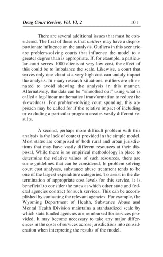 There are several additional issues that must be con-
sidered. The first of these is that outliers may have a dispro-
portionate influence on the analysis. Outliers in this scenario
are problem-solving courts that influence the model to a
greater degree than is appropriate. If, for example, a particu-
lar court serves 1000 clients at very low cost, the effect of
this could be to imbalance the scale. Likewise, a court that
serves only one client at a very high cost can unduly impact
the analysis. In many research situations, outliers are elimi-
nated to avoid skewing the analysis in this manner.
Alternatively, the data can be “smoothed out” using what is
called a log-linear mathematical transformation to reduce the
skewedness. For problem-solving court spending, this ap-
proach may be called for if the relative impact of including
or excluding a particular program creates vastly different re-
sults.
A second, perhaps more difficult problem with this
analysis is the lack of context provided in the simple model.
Most states are comprised of both rural and urban jurisdic-
tions that may have vastly different resources at their dis-
posal. While there is no empirical methodology in place to
determine the relative values of such resources, there are
some guidelines that can be considered. In problem-solving
court cost analyses, substance abuse treatment tends to be
one of the largest expenditure categories. To assist in the de-
termination of appropriate cost levels for this service, it is
beneficial to consider the rates at which other state and fed-
eral agencies contract for such services. This can be accom-
plished by contacting the relevant agencies. For example, the
Wyoming Department of Health, Substance Abuse and
Mental Health Division maintains a standardized scale by
which state funded agencies are reimbursed for services pro-
vided. It may become necessary to take any major differ-
ences in the costs of services across jurisdictions into consid-
eration when interpreting the results of the model.
Drug Court Review, Vol. VI, 2 101
 