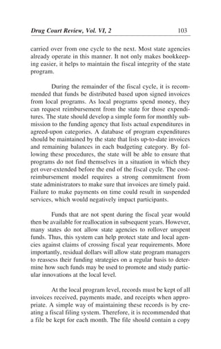 carried over from one cycle to the next. Most state agencies
already operate in this manner. It not only makes bookkeep-
ing easier, it helps to maintain the fiscal integrity of the state
program.
During the remainder of the fiscal cycle, it is recom-
mended that funds be distributed based upon signed invoices
from local programs. As local programs spend money, they
can request reimbursement from the state for those expendi-
tures. The state should develop a simple form for monthly sub-
mission to the funding agency that lists actual expenditures in
agreed-upon categories. A database of program expenditures
should be maintained by the state that lists up-to-date invoices
and remaining balances in each budgeting category. By fol-
lowing these procedures, the state will be able to ensure that
programs do not find themselves in a situation in which they
get over-extended before the end of the fiscal cycle. The cost-
reimbursement model requires a strong commitment from
state administrators to make sure that invoices are timely paid.
Failure to make payments on time could result in suspended
services, which would negatively impact participants.
Funds that are not spent during the fiscal year would
then be available for reallocation in subsequent years. However,
many states do not allow state agencies to rollover unspent
funds. Thus, this system can help protect state and local agen-
cies against claims of crossing fiscal year requirements. More
importantly, residual dollars will allow state program managers
to reassess their funding strategies on a regular basis to deter-
mine how such funds may be used to promote and study partic-
ular innovations at the local level.
At the local program level, records must be kept of all
invoices received, payments made, and receipts when appro-
priate. A simple way of maintaining these records is by cre-
ating a fiscal filing system. Therefore, it is recommended that
a file be kept for each month. The file should contain a copy
Drug Court Review, Vol. VI, 2 103
 