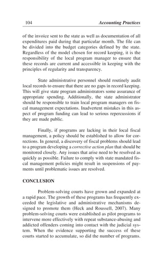 of the invoice sent to the state as well as documentation of all
expenditures paid during that particular month. The file can
be divided into the budget categories defined by the state.
Regardless of the model chosen for record keeping, it is the
responsibility of the local program manager to ensure that
these records are current and accessible in keeping with the
principles of regularity and transparency.
State administrative personnel should routinely audit
local records to ensure that there are no gaps in record keeping.
This will give state program administrators some assurance of
appropriate spending. Additionally, the state administrator
should be responsible to train local program managers on fis-
cal management expectations. Inadvertent mistakes in this as-
pect of program funding can lead to serious repercussions if
they are made public.
Finally, if programs are lacking in their local fiscal
management, a policy should be established to allow for cor-
rections. In general, a discovery of fiscal problems should lead
to a program developing a corrective action plan that should be
monitored closely. Any issues that arise need to be resolved as
quickly as possible. Failure to comply with state mandated fis-
cal management policies might result in suspensions of pay-
ments until problematic issues are resolved.
CONCLUSION
Problem-solving courts have grown and expanded at
a rapid pace. The growth of these programs has frequently ex-
ceeded the legislative and administrative mechanisms de-
signed to promote them (Heck and Roussell, 2007). Many
problem-solving courts were established as pilot programs to
intervene more effectively with repeat substance-abusing and
addicted offenders coming into contact with the judicial sys-
tem. When the evidence supporting the success of these
courts started to accumulate, so did the number of programs.
104 Accounting Practices
 