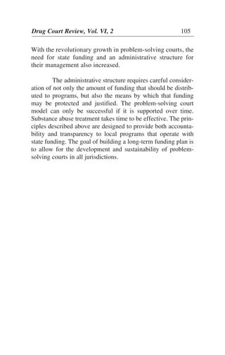 With the revolutionary growth in problem-solving courts, the
need for state funding and an administrative structure for
their management also increased.
The administrative structure requires careful consider-
ation of not only the amount of funding that should be distrib-
uted to programs, but also the means by which that funding
may be protected and justified. The problem-solving court
model can only be successful if it is supported over time.
Substance abuse treatment takes time to be effective. The prin-
ciples described above are designed to provide both accounta-
bility and transparency to local programs that operate with
state funding. The goal of building a long-term funding plan is
to allow for the development and sustainability of problem-
solving courts in all jurisdictions.
Drug Court Review, Vol. VI, 2 105
 