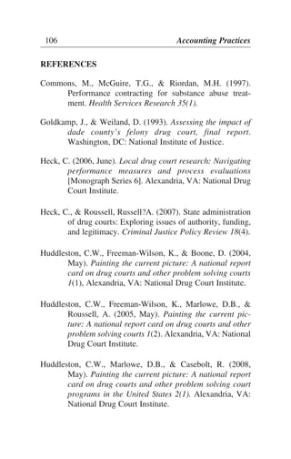 REFERENCES
Commons, M., McGuire, T.G., & Riordan, M.H. (1997).
Performance contracting for substance abuse treat-
ment. Health Services Research 35(1).
Goldkamp, J., & Weiland, D. (1993). Assessing the impact of
dade county’s felony drug court, final report.
Washington, DC: National Institute of Justice.
Heck, C. (2006, June). Local drug court research: Navigating
performance measures and process evaluations
[Monograph Series 6]. Alexandria, VA: National Drug
Court Institute.
Heck, C., & Roussell, Russell?A. (2007). State administration
of drug courts: Exploring issues of authority, funding,
and legitimacy. Criminal Justice Policy Review 18(4).
Huddleston, C.W., Freeman-Wilson, K., & Boone, D. (2004,
May). Painting the current picture: A national report
card on drug courts and other problem solving courts
1(1), Alexandria, VA: National Drug Court Institute.
Huddleston, C.W., Freeman-Wilson, K., Marlowe, D.B., &
Roussell, A. (2005, May). Painting the current pic-
ture: A national report card on drug courts and other
problem solving courts 1(2). Alexandria, VA: National
Drug Court Institute.
Huddleston, C.W., Marlowe, D.B., & Casebolt, R. (2008,
May). Painting the current picture: A national report
card on drug courts and other problem solving court
programs in the United States 2(1). Alexandria, VA:
National Drug Court Institute.
106 Accounting Practices
 