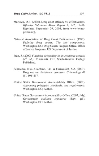 Marlowe, D.B. (2005). Drug court efficacy vs. effectiveness.
Offender Substance Abuse Report 5, 1–2, 15–16.
Reprinted September 29, 2004, from www.jointo-
gether.org.
National Association of Drug Court Professionals. (1997).
Defining drug courts: The key components.
Washington, DC: Drug Courts Program Office, Office
of Justice Programs, US Department of Justice.
Pratt, J. (2000) Financial accounting in an economic context,
(4th
ed.). Cincinnati, OH: South-Western College
Publishing.
Schroeder, R.W., Giordano, P.C., & Cernkovich, S.A. (2007).
Drug use and desistance processes. Criminology 45
(1), 191–217.
United States Government Accountability Office. (2001).
Accounting principles, standards, and requirements.
Washington, DC: Author.
United States Government Accountability Office. (2007, July)
Government auditing standards (Rev. ed.),
Washington, DC: Author.
Drug Court Review, Vol. VI, 2 107
 