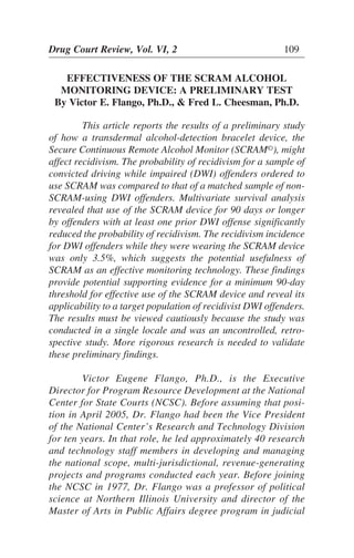 Drug Court Review, Vol. VI, 2 109
EFFECTIVENESS OF THE SCRAM ALCOHOL
MONITORING DEVICE: A PRELIMINARY TEST
By Victor E. Flango, Ph.D., & Fred L. Cheesman, Ph.D.
This article reports the results of a preliminary study
of how a transdermal alcohol-detection bracelet device, the
Secure Continuous Remote Alcohol Monitor (SCRAM©
affect recidivism. The probability of recidivism for a sample of
convicted driving while impaired (DWI) offenders ordered to
use SCRAM was compared to that of a matched sample of non-
SCRAM-using DWI offenders. Multivariate survival analysis
revealed that use of the SCRAM device for 90 days or longer
by offenders with at least one prior DWI offense significantly
reduced the probability of recidivism. The recidivism incidence
for DWI offenders while they were wearing the SCRAM device
was only 3.5%, which suggests the potential usefulness of
SCRAM as an effective monitoring technology. These findings
provide potential supporting evidence for a minimum 90-day
threshold for effective use of the SCRAM device and reveal its
applicability to a target population of recidivist DWI offenders.
The results must be viewed cautiously because the study was
conducted in a single locale and was an uncontrolled, retro-
spective study. More rigorous research is needed to validate
these preliminary findings.
Victor Eugene Flango, Ph.D., is the Executive
Director for Program Resource Development at the National
Center for State Courts (NCSC). Before assuming that posi-
tion in April 2005, Dr. Flango had been the Vice President
of the National Center’s Research and Technology Division
for ten years. In that role, he led approximately 40 research
and technology staff members in developing and managing
the national scope, multi-jurisdictional, revenue-generating
projects and programs conducted each year. Before joining
the NCSC in 1977, Dr. Flango was a professor of political
science at Northern Illinois University and director of the
Master of Arts in Public Affairs degree program in judicial
), might
 