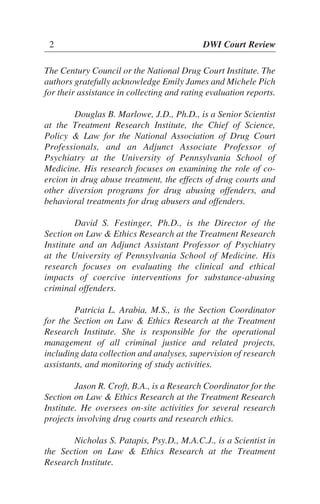 The Century Council or the National Drug Court Institute. The
authors gratefully acknowledge Emily James and Michele Pich
for their assistance in collecting and rating evaluation reports.
Douglas B. Marlowe, J.D., Ph.D., is a Senior Scientist
at the Treatment Research Institute, the Chief of Science,
Policy & Law for the National Association of Drug Court
Professionals, and an Adjunct Associate Professor of
Psychiatry at the University of Pennsylvania School of
Medicine. His research focuses on examining the role of co-
ercion in drug abuse treatment, the effects of drug courts and
other diversion programs for drug abusing offenders, and
behavioral treatments for drug abusers and offenders.
David S. Festinger, Ph.D., is the Director of the
Section on Law & Ethics Research at the Treatment Research
Institute and an Adjunct Assistant Professor of Psychiatry
at the University of Pennsylvania School of Medicine. His
research focuses on evaluating the clinical and ethical
impacts of coercive interventions for substance-abusing
criminal offenders.
Patricia L. Arabia, M.S., is the Section Coordinator
for the Section on Law & Ethics Research at the Treatment
Research Institute. She is responsible for the operational
management of all criminal justice and related projects,
including data collection and analyses, supervision of research
assistants, and monitoring of study activities.
Jason R. Croft, B.A., is a Research Coordinator for the
Section on Law & Ethics Research at the Treatment Research
Institute. He oversees on-site activities for several research
projects involving drug courts and research ethics.
Nicholas S. Patapis, Psy.D., M.A.C.J., is a Scientist in
the Section on Law & Ethics Research at the Treatment
Research Institute.
2 DWI Court Review
 