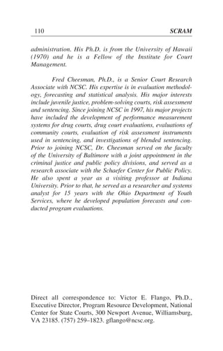 administration. His Ph.D. is from the University of Hawaii
(1970) and he is a Fellow of the Institute for Court
Management.
Fred Cheesman, Ph.D., is a Senior Court Research
Associate with NCSC. His expertise is in evaluation methodol-
ogy, forecasting and statistical analysis. His major interests
include juvenile justice, problem-solving courts, risk assessment
and sentencing. Since joining NCSC in 1997, his major projects
have included the development of performance measurement
systems for drug courts, drug court evaluations, evaluations of
community courts, evaluation of risk assessment instruments
used in sentencing, and investigations of blended sentencing.
Prior to joining NCSC, Dr. Cheesman served on the faculty
of the University of Baltimore with a joint appointment in the
criminal justice and public policy divisions, and served as a
research associate with the Schaefer Center for Public Policy.
He also spent a year as a visiting professor at Indiana
University. Prior to that, he served as a researcher and systems
analyst for 15 years with the Ohio Department of Youth
Services, where he developed population forecasts and con-
ducted program evaluations.
110 SCRAM
Direct all correspondence to: Victor E. Flango, Ph.D.,
Executive Director, Program Resource Development, National
Center for State Courts, 300 Newport Avenue, Williamsburg,
VA 23185. (757) 259–1823. gflango@ncsc.org.
 