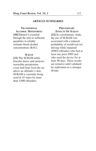 TRANSDERMAL
ALCOHOL MONITORING
[10] Ethanol is excreted
through the skin in sufficient
quantities to reliably
estimate blood alcohol
concentrations (BAC).
SCRAM
[11] The SCRAM ankle
bracelet draws and analyzes
insensible perspiration
every half hour from the air
above an offender’s skin.
SCRAM is currently being
used in 45 states by more
than 5,000 offenders.
Drug Court Review, Vol. VI, 2 111
ARTICLE SUMMARIES
PRELIMINARY
EFFECTS OF SCRAM
[12] In a preliminary study,
the use of SCRAM was
associated with a reduced
probability of recidivism for
driving while impaired
(DWI) offenders who had at
least one prior DWI and
who used the device for at
least 90 days. These results
are tentative until validated
by replication or a stronger
design.
 