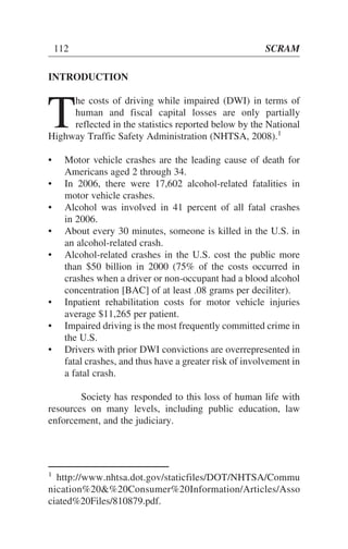 INTRODUCTION
T
he costs of driving while impaired (DWI) in terms of
human and fiscal capital losses are only partially
reflected in the statistics reported below by the National
Highway Traffic Safety Administration (NHTSA, 2008).1
• Motor vehicle crashes are the leading cause of death for
Americans aged 2 through 34.
• In 2006, there were 17,602 alcohol-related fatalities in
motor vehicle crashes.
• Alcohol was involved in 41 percent of all fatal crashes
in 2006.
• About every 30 minutes, someone is killed in the U.S. in
an alcohol-related crash.
• Alcohol-related crashes in the U.S. cost the public more
than $50 billion in 2000 (75% of the costs occurred in
crashes when a driver or non-occupant had a blood alcohol
concentration [BAC] of at least .08 grams per deciliter).
• Inpatient rehabilitation costs for motor vehicle injuries
average $11,265 per patient.
• Impaired driving is the most frequently committed crime in
the U.S.
• Drivers with prior DWI convictions are overrepresented in
fatal crashes, and thus have a greater risk of involvement in
a fatal crash.
Society has responded to this loss of human life with
resources on many levels, including public education, law
enforcement, and the judiciary.
112 SCRAM
1
http://www.nhtsa.dot.gov/staticfiles/DOT/NHTSA/Commu
nication%20&%20Consumer%20Information/Articles/Asso
ciated%20Files/810879.pdf.
 