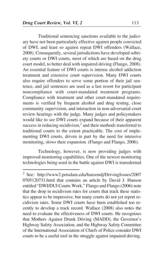 Traditional sentencing sanctions available to the judici-
ary have not been particularly effective against people convicted
of DWI, and least so against repeat DWI offenders (Wallace,
2008). Consequently, several jurisdictions have developed sobri-
ety courts or DWI courts, most of which are based on the drug
court model, to better deal with impaired driving (Flango, 2008).
An essential feature of DWI courts is intense alcohol addiction
treatment and extensive court supervision. Many DWI courts
also require offenders to serve some portion of their jail sen-
tence, and jail sentences are used as a last resort for participant
noncompliance with court-mandated treatment programs.
Compliance with treatment and other court-mandated require-
ments is verified by frequent alcohol and drug testing, close
community supervision, and interaction in non-adversarial court
review hearings with the judge. Many judges and policymakers
would like to see DWI courts expand because of their apparent
success in reducing recidivism,2
and their methods transferred to
traditional courts to the extent practicable. The cost of imple-
menting DWI courts, driven in part by the need for intensive
monitoring, slows their expansion. (Flango and Flango, 2006).
Technology, however, is now providing judges with
improved monitoring capabilities. One of the newest monitoring
technologies being used in the battle against DWI is transdermal
Drug Court Review, Vol. VI, 2 113
2
See: http://www2.potsdam.edu/hansondj/DrivingIssues/2007
0705120731.html that contains an article by David J. Hanson
entitled “DWI/DUI Courts Work.” Flango and Flango (2006) note
that the drop in recidivism rates for courts that track these statis-
tics appear to be impressive, but many courts do not yet report re-
cidivism rates. Some DWI courts have been established too re-
cently to develop a track record. Wallace (2008) also notes the
need to evaluate the effectiveness of DWI courts. He recognizes
that Mothers Against Drunk Driving (MADD), the Governor’s
Highway Safety Association, and the Highway Safety Committee
of the International Association of Chiefs of Police consider DWI
courts to be a useful tool in the struggle against impaired driving.
 