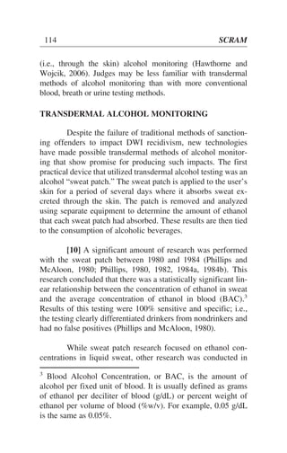 (i.e., through the skin) alcohol monitoring (Hawthorne and
Wojcik, 2006). Judges may be less familiar with transdermal
methods of alcohol monitoring than with more conventional
blood, breath or urine testing methods.
TRANSDERMAL ALCOHOL MONITORING
Despite the failure of traditional methods of sanction-
ing offenders to impact DWI recidivism, new technologies
have made possible transdermal methods of alcohol monitor-
ing that show promise for producing such impacts. The first
practical device that utilized transdermal alcohol testing was an
alcohol “sweat patch.” The sweat patch is applied to the user’s
skin for a period of several days where it absorbs sweat ex-
creted through the skin. The patch is removed and analyzed
using separate equipment to determine the amount of ethanol
that each sweat patch had absorbed. These results are then tied
to the consumption of alcoholic beverages.
[10] A significant amount of research was performed
with the sweat patch between 1980 and 1984 (Phillips and
McAloon, 1980; Phillips, 1980, 1982, 1984a, 1984b). This
research concluded that there was a statistically significant lin-
ear relationship between the concentration of ethanol in sweat
and the average concentration of ethanol in blood (BAC).3
Results of this testing were 100% sensitive and specific; i.e.,
the testing clearly differentiated drinkers from nondrinkers and
had no false positives (Phillips and McAloon, 1980).
While sweat patch research focused on ethanol con-
centrations in liquid sweat, other research was conducted in
114 SCRAM
3
Blood Alcohol Concentration, or BAC, is the amount of
alcohol per fixed unit of blood. It is usually defined as grams
of ethanol per deciliter of blood (g/dL) or percent weight of
ethanol per volume of blood (%w/v). For example, 0.05 g/dL
is the same as 0.05%.
 