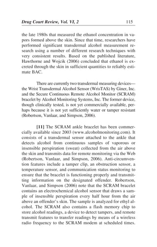 the late 1980s that measured the ethanol concentration in va-
pors formed above the skin. Since that time, researchers have
performed significant transdermal alcohol measurement re-
search using a number of different research techniques with
very consistent results. Based on the published literature,
Hawthorne and Wojcik (2006) concluded that ethanol is ex-
creted through the skin in sufficient quantities to reliably esti-
mate BAC.
There are currently two transdermal measuring devices—
the Wrist Transdermal Alcohol Sensor (WrisTAS) by Giner, Inc.
and the Secure Continuous Remote Alcohol Monitor (SCRAM)
bracelet by Alcohol Monitoring Systems, Inc. The former device,
though clinically tested, is not yet commercially available, per-
haps because it is not yet sufficiently water or tamper resistant
(Robertson, Vanlaar, and Simpson, 2006).
[11] The SCRAM ankle bracelet has been commer-
cially available since 2003 (www.alcoholmonitoring.com). It
consists of a transdermal sensor attached to the ankle that
detects alcohol from continuous samples of vaporous or
insensible perspiration (sweat) collected from the air above
the skin and transmits data for remote monitoring via the Web
(Robertson, Vanlaar, and Simpson, 2006). Anti-circumven-
tion features include a tamper clip, an obstruction sensor, a
temperature sensor, and communication status monitoring to
ensure that the bracelet is functioning properly and transmit-
ting information on the designated offender. Robertson,
Vanlaar, and Simpson (2006) note that the SCRAM bracelet
contains an electrochemical alcohol sensor that draws a sam-
ple of insensible perspiration every half hour from the air
above an offender’s skin. The sample is analyzed for ethyl al-
cohol. The SCRAM also contains a flash memory chip to
store alcohol readings, a device to detect tampers, and remote
transmit features to transfer readings by means of a wireless
radio frequency to the SCRAM modem at scheduled times.
Drug Court Review, Vol. VI, 2 115
 