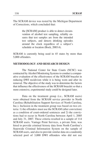 The SCRAM device was tested by the Michigan Department
of Corrections, which concluded that:
the [SCRAM] product is able to detect circum-
vention of alcohol test sampling, reliably en-
sures that test samples are from the intended
test subjects, and detects drinking episodes
around the clock regardless of a subject’s
schedule or location (Bock, 2003:4).
SCRAM is currently being used in 45 states by more than
5,000 offenders.
METHODOLOGY AND RESEARCH DESIGN
The National Center for State Courts (NCSC) was
contracted by Alcohol Monitoring Systems to conduct a compar-
ative evaluation of the effectiveness of the SCRAM bracelet in
reducing DWI recidivism while it is being worn and after its
removal. The objective of the study was to determine the factors
that influence the effectiveness of the SCRAM bracelet so that a
more extensive, experimental study could be designed later.
Data on the treatment group (i.e., SCRAM users)
were obtained from the SCRAM service provider in North
Carolina (Rehabilitation Support Services of North Carolina,
Inc.). Inclusion in the treatment group was based on two cri-
teria: 1) the offenders must use the SCRAM (after conviction)
as a condition of court-ordered sentences and 2) the convic-
tions had to occur in North Carolina between April 1, 2005
and July 31, 2007. These criteria resulted in a sample of 114
SCRAM users. Vantage Point Services, a private firm, was
hired to provide criminal history data from North Carolina’s
Statewide Criminal Information System on the sample of
SCRAM users, and also to provide similar data on a randomly
selected pool of 3,000 DWI offenders who did not use
116 SCRAM
 