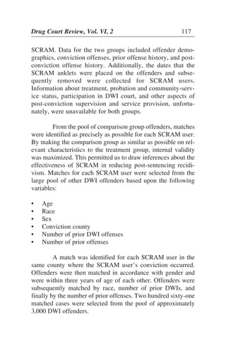 SCRAM. Data for the two groups included offender demo-
graphics, conviction offenses, prior offense history, and post-
conviction offense history. Additionally, the dates that the
SCRAM anklets were placed on the offenders and subse-
quently removed were collected for SCRAM users.
Information about treatment, probation and community-serv-
ice status, participation in DWI court, and other aspects of
post-conviction supervision and service provision, unfortu-
nately, were unavailable for both groups.
From the pool of comparison group offenders, matches
were identified as precisely as possible for each SCRAM user.
By making the comparison group as similar as possible on rel-
evant characteristics to the treatment group, internal validity
was maximized. This permitted us to draw inferences about the
effectiveness of SCRAM in reducing post-sentencing recidi-
vism. Matches for each SCRAM user were selected from the
large pool of other DWI offenders based upon the following
variables:
• Age
• Race
• Sex
• Conviction county
• Number of prior DWI offenses
• Number of prior offenses
A match was identified for each SCRAM user in the
same county where the SCRAM user’s conviction occurred.
Offenders were then matched in accordance with gender and
were within three years of age of each other. Offenders were
subsequently matched by race, number of prior DWIs, and
finally by the number of prior offenses. Two hundred sixty-one
matched cases were selected from the pool of approximately
3,000 DWI offenders.
Drug Court Review, Vol. VI, 2 117
 