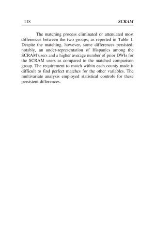 The matching process eliminated or attenuated most
differences between the two groups, as reported in Table 1.
Despite the matching, however, some differences persisted;
notably, an under-representation of Hispanics among the
SCRAM users and a higher average number of prior DWIs for
the SCRAM users as compared to the matched comparison
group. The requirement to match within each county made it
difficult to find perfect matches for the other variables. The
multivariate analysis employed statistical controls for these
persistent differences.
118 SCRAM
 