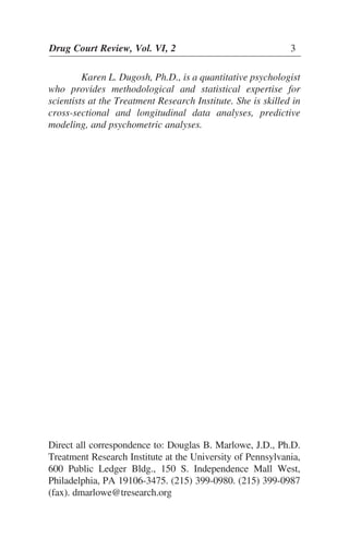Karen L. Dugosh, Ph.D., is a quantitative psychologist
who provides methodological and statistical expertise for
scientists at the Treatment Research Institute. She is skilled in
cross-sectional and longitudinal data analyses, predictive
modeling, and psychometric analyses.
Direct all correspondence to: Douglas B. Marlowe, J.D., Ph.D.
Treatment Research Institute at the University of Pennsylvania,
600 Public Ledger Bldg., 150 S. Independence Mall West,
Philadelphia, PA 19106-3475. (215) 399-0980. (215) 399-0987
(fax). dmarlowe@tresearch.org
Drug Court Review, Vol. VI, 2 3
 