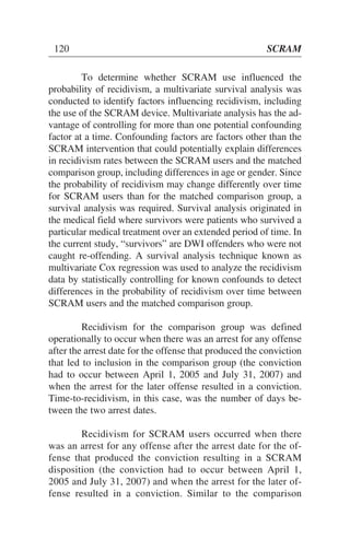 To determine whether SCRAM use influenced the
probability of recidivism, a multivariate survival analysis was
conducted to identify factors influencing recidivism, including
the use of the SCRAM device. Multivariate analysis has the ad-
vantage of controlling for more than one potential confounding
factor at a time. Confounding factors are factors other than the
SCRAM intervention that could potentially explain differences
in recidivism rates between the SCRAM users and the matched
comparison group, including differences in age or gender. Since
the probability of recidivism may change differently over time
for SCRAM users than for the matched comparison group, a
survival analysis was required. Survival analysis originated in
the medical field where survivors were patients who survived a
particular medical treatment over an extended period of time. In
the current study, “survivors” are DWI offenders who were not
caught re-offending. A survival analysis technique known as
multivariate Cox regression was used to analyze the recidivism
data by statistically controlling for known confounds to detect
differences in the probability of recidivism over time between
SCRAM users and the matched comparison group.
Recidivism for the comparison group was defined
operationally to occur when there was an arrest for any offense
after the arrest date for the offense that produced the conviction
that led to inclusion in the comparison group (the conviction
had to occur between April 1, 2005 and July 31, 2007) and
when the arrest for the later offense resulted in a conviction.
Time-to-recidivism, in this case, was the number of days be-
tween the two arrest dates.
Recidivism for SCRAM users occurred when there
was an arrest for any offense after the arrest date for the of-
fense that produced the conviction resulting in a SCRAM
disposition (the conviction had to occur between April 1,
2005 and July 31, 2007) and when the arrest for the later of-
fense resulted in a conviction. Similar to the comparison
120 SCRAM
 